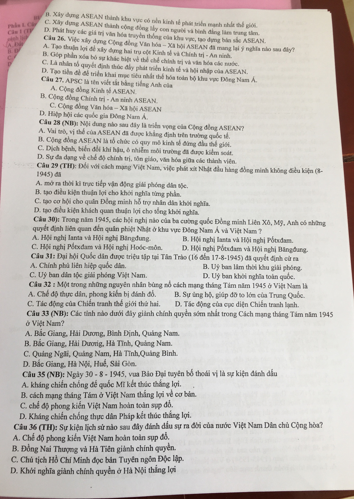 B B. Xây dựng ASEAN thành khu vực có nền kinh tế phát triển mạnh nhất thế giới.
Phần L Cây
C. Xây dựng ASEAN thành cộng đồng lấy con người và bình đẳng làm trung tâm.
Câu 1 (T) D. Phát huy các giá trị văn hóa truyền thống của khu vực, tạo dựng bản sắc ASEAN.
A. Đất
cảnh lịch Câu 26. Việc xây dựng Cộng đồng Văn hóa - Xã hội ASEAN đã mang lại ý nghĩa nào sau đây?
B. D
A. Tạo thuận lợi đề xây dựng hai trụ cột Kinh tế và Chính trị - An ninh.
C. B. Góp phần xóa bỏ sự khác biệt về thể chế chính trị và văn hóa các nước.
D C. Là nhân tố quyết định thúc đầy phát triển kinh tế và hội nhập của ASEAN.
D. Tạo tiền đề đề triển khai mục tiêu nhất thế hóa toàn bộ khu vực Đông Nam Á.
Câu 27. APSC là tên viết tắt bằng tiếng Anh của
A. Cộng đồng Kinh tế ASEAN.
B. Cộng đồng Chính trị - An ninh ASEAN.
C. Cộng đồng Văn hóa - Xã hội ASEAN
D. Hiệp hội các quốc gia Đông Nam Á.
Câu 28 (NB): Nội dung nào sau đây là triển vọng của Cộng đồng ASEAN?
A. Vai trò, vị thế của ASEAN đã được khẳng định trên trường quốc tế.
B. Cộng đồng ASEAN là tổ chức có quy mô kinh tế đứng đầu thế giới.
C. Dịch bệnh, biến đổi khí hậu, ô nhiễm môi trường đã được kiểm soát.
D. Sự đa dạng về chế độ chính trị, tôn giáo, văn hóa giữa các thành viên.
Câu 29 (TH): Đối với cách mạng Việt Nam, việc phát xít Nhật đầu hàng đồng minh không điều kiện (8-
1945) đã
A. mở ra thời kì trực tiếp vận động giải phóng dân tộc.
B. tạo điều kiện thuận lợi cho khởi nghĩa từng phần.
C. tạo cơ hội cho quân Đồng minh hỗ trợ nhân dân khởi nghĩa.
D. tạo điều kiện khách quan thuận lợi cho tổng khởi nghĩa.
Câu 30): Trong năm 1945, các hội nghị nào của ba cường quốc Đồng minh Liên Xô, Mỹ, Anh có những
quyết định liên quan đến quân phiệt Nhật ở khu vực Đông Nam Á và Việt Nam ?
A. Hội nghị Ianta và Hội nghị Băngđung. B. Hội nghị Ianta và Hội nghị Pốtxđam.
C. Hội nghị Pốtxđam và Hội nghị Hoóc-môn. D. Hội nghị Pốtxđam và Hội nghị Băngđung.
Câu 31: Đại hội Quốc dân được triệu tập tại Tân Trào (16 đến 17-8-1945) đã quyết định cử ra
A. Chính phủ liên hiệp quốc dân. B. Uỷ ban lâm thời khu giải phóng.
C. Uỷ ban dân tộc giải phóng Việt Nam. D. Uỷ ban khởi nghĩa toàn quốc.
Câu 32 : Một trong những nguyên nhân bùng nổ cách mạng tháng Tám năm 1945 ở Việt Nam là
A. Chế độ thực dân, phong kiến bị đánh đổ.  B. Sự ủng hộ, giúp đỡ to lớn của Trung Quốc.
C. Tác động của Chiến tranh thế giới thứ hai.  D. Tác động của cục diện Chiến tranh lạnh.
Câu 33 (NB): Các tỉnh nào dưới đây giành chính quyền sớm nhất trong Cách mạng tháng Tám năm 1945
ở Việt Nam?
A. Bắc Giang, Hải Dương, Bình Định, Quảng Nam.
B. Bắc Giang, Hải Dương, Hà Tĩnh, Quảng Nam.
C. Quảng Ngãi, Quảng Nam, Hà Tĩnh,Quảng Bình.
D. Bắc Giang, Hà Nội, Huế, Sài Gòn.
Câu 35 (NB): Ngày 30 - 8 - 1945, vua Bảo Đại tuyên bố thoái vị là sự kiện đánh dấu
A. kháng chiến chống đế quốc Mĩ kết thúc thắng lợi.
B. cách mạng tháng Tám ở Việt Nam thắng lợi về cơ bản.
C. chế độ phong kiến Việt Nam hoàn toàn sụp đổ.
D. Kháng chiến chống thực dân Pháp kết thúc thắng lợi.
Câu 36 (TH): Sự kiện lịch sử nào sau đây đánh dấu sự ra đời của nước Việt Nam Dân chủ Cộng hòa?
A. Chế độ phong kiến Việt Nam hoàn toàn sụp đổ.
B. Đồng Nai Thượng và Hà Tiên giành chính quyền.
C. Chủ tịch Hồ Chí Minh đọc bản Tuyên ngôn Độc lập.
D. Khởi nghĩa giành chính quyền ở Hà Nội thắng lợi