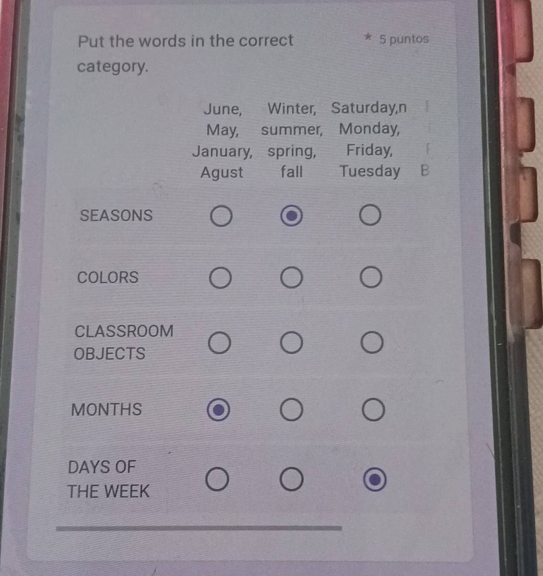 Put the words in the correct 5 puntos 
category. 
June, Winter, Saturday,n 
May, summer, Monday, 
January, spring, Friday, 
Agust fall Tuesday B 
SEASONS 
COLORS 
CLASSROOM 
OBJECTS 
MONTHS 
DAYS OF 
THE WEEK