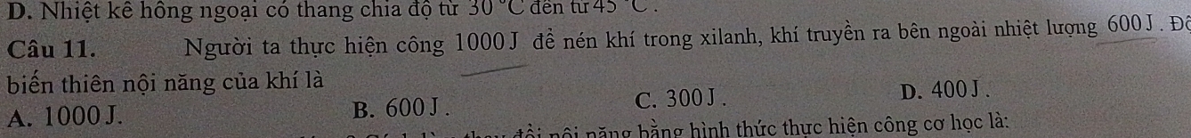 D. Nhiệt kế hồng ngoại có thang chia độ từ 30°C đến từ 45C. 
Câu 11. Người ta thực hiện công 1000 J đề nén khí trong xilanh, khí truyền ra bên ngoài nhiệt lượng 600J. Đô
biến thiên nội năng của khí là
A. 1000 J. B. 600 J . C. 300 J .
D. 400 J .
ôi năng hằng hình thức thực hiện công cơ học là: