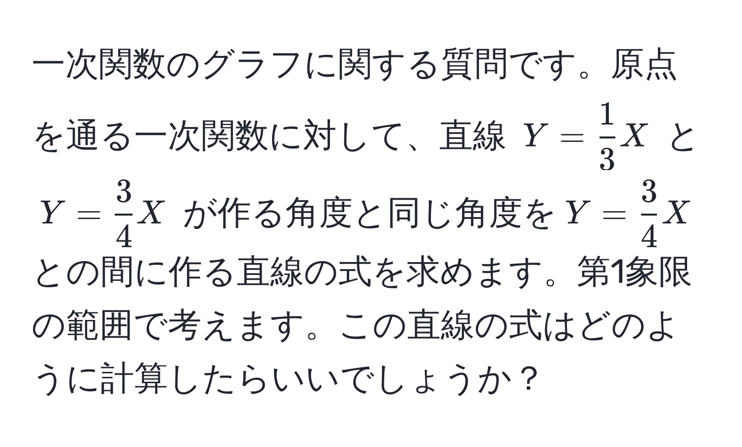 一次関数のグラフに関する質問です。原点を通る一次関数に対して、直線 (Y =  1/3  X) と (Y =  3/4  X) が作る角度と同じ角度を(Y =  3/4  X)との間に作る直線の式を求めます。第1象限の範囲で考えます。この直線の式はどのように計算したらいいでしょうか？