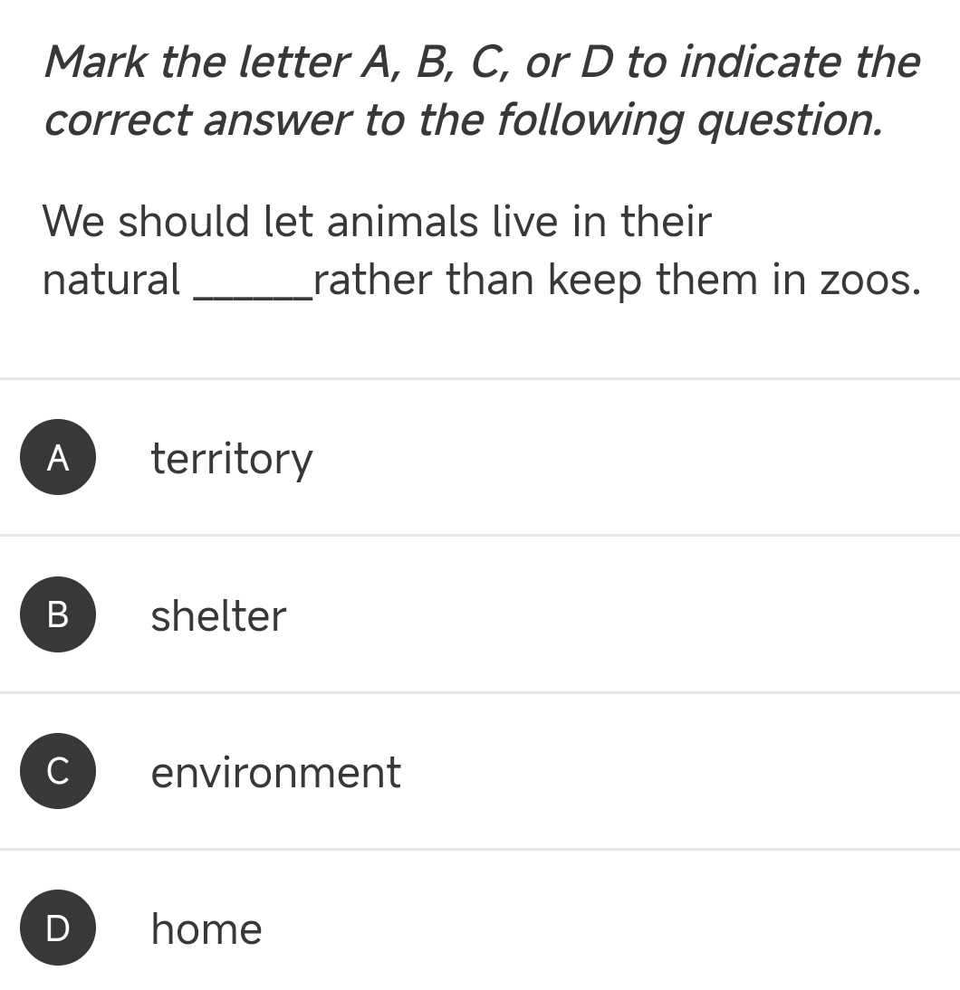 Mark the letter A, B, C, or D to indicate the
correct answer to the following question.
We should let animals live in their
natural _rather than keep them in zoos.
A territory
B shelter
environment
home