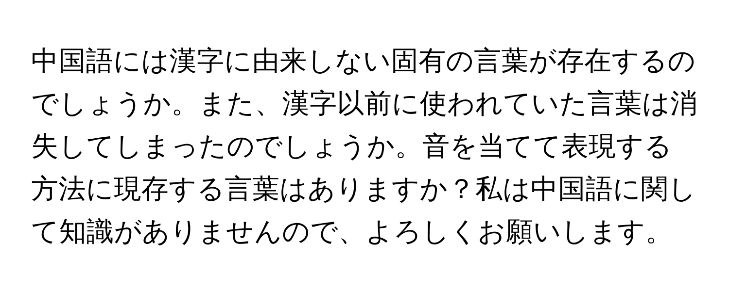 中国語には漢字に由来しない固有の言葉が存在するのでしょうか。また、漢字以前に使われていた言葉は消失してしまったのでしょうか。音を当てて表現する方法に現存する言葉はありますか？私は中国語に関して知識がありませんので、よろしくお願いします。