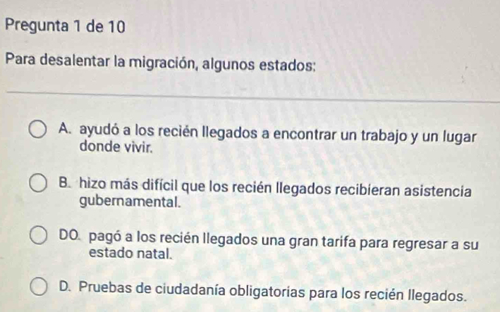 Pregunta 1 de 10
Para desalentar la migración, algunos estados:
A. ayudó a los recién llegados a encontrar un trabajo y un lugar
donde vivir.
Be hizo más difícil que los recién llegados recibieran asistencia
gubernamental.
DO pagó a los recién llegados una gran tarifa para regresar a su
estado natal.
D. Pruebas de ciudadanía obligatorias para los recién llegados.