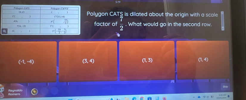 5/19
olygon CATS is dilated about the origin with a scale
factor of  7/2 . What would go in the second row.
(-1,-4)
(3,4)
(1,3)
(1,4)
Skip
Reynaldo
Romero
10/24/2024 S45 AU