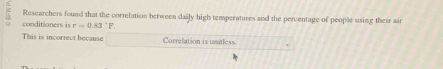 Researchers found that the correlation between daily high temperatures and the percentage of people using their air
conditioners is r=0.83°F.
This is incorrect because Correlation is unitless.