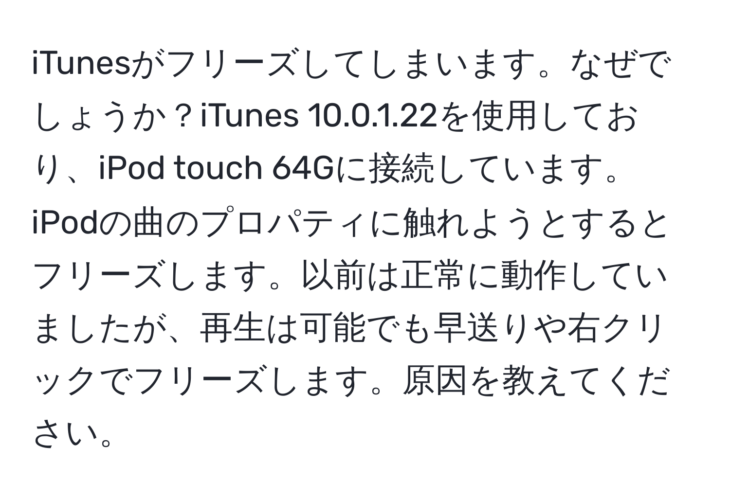 iTunesがフリーズしてしまいます。なぜでしょうか？iTunes 10.0.1.22を使用しており、iPod touch 64Gに接続しています。iPodの曲のプロパティに触れようとするとフリーズします。以前は正常に動作していましたが、再生は可能でも早送りや右クリックでフリーズします。原因を教えてください。