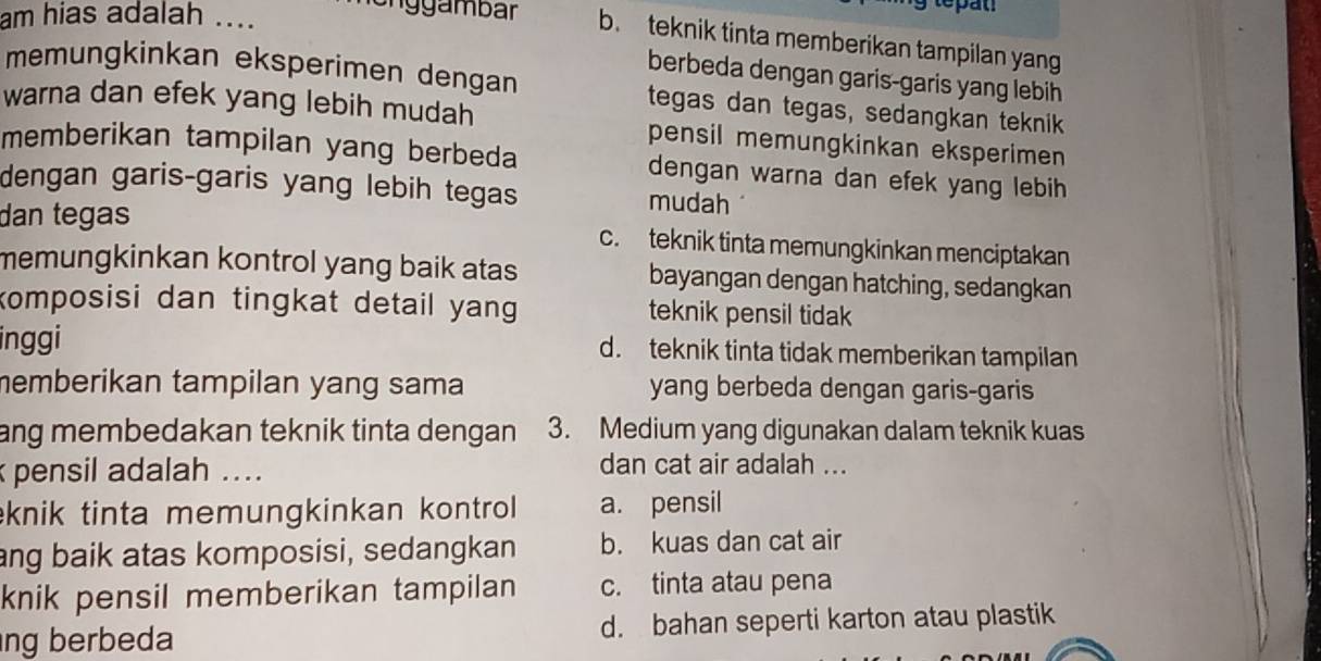 tepat
am hias adalah ....
on gambar b. teknik tinta memberikan tampilan yang
berbeda dengan garis-garis yang lebih
memungkinkan eksperimen dengan tegas dan tegas, sedangkan teknik
warna dan efek yang lebih mudah pensil memungkinkan eksperimen 
memberikan tampilan yang berbeda dengan warna dan efek yang lebih
dengan garis-garis yang lebih tegas mudah
dan tegas c. teknik tinta memungkinkan menciptakan
memungkinkan kontrol yang baik atas. bayangan dengan hatching, sedangkan
komposisi dan tingkat detail yang. teknik pensil tidak
inggi d. teknik tinta tidak memberikan tampilan
memberikan tampilan yang sama yang berbeda dengan garis-garis
ang membedakan teknik tinta dengan . 3. Medium yang digunakan dalam teknik kuas
pensil adalah .... dan cat air adalah ...
knik tinta memungkinkan kontrol a. pensil
ang baik atas komposisi, sedangkan b. kuas dan cat air
knik pensil memberikan tampilan c. tinta atau pena
ng berbeda d. bahan seperti karton atau plastik