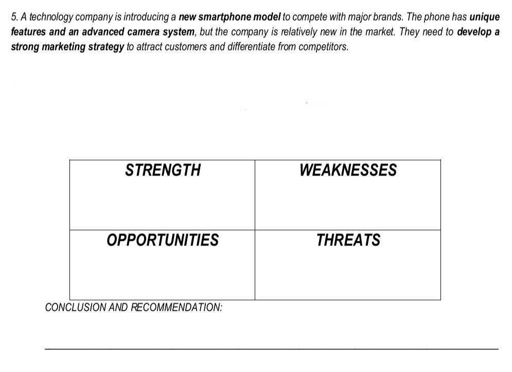 A technology company is introducing a new smartphone model to compete with major brands. The phone has unique 
features and an advanced camera system, but the company is relatively new in the market. They need to develop a 
strong marketing strategy to attract customers and differentiate from competitors. 
_