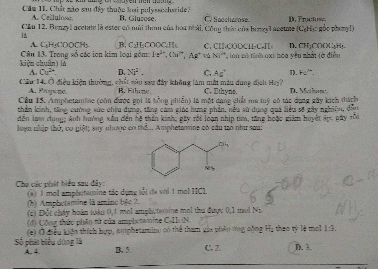 ang or chuyen tren atong.
Câu 11. Chất nào sau đây thuộc loại polysaccharide?
A. Cellulose. B. Glucose. C. Saccharose. D. Fructose.
Câu 12. Benzyl acetate là ester có mùi thơm của hoa nhài. Công thức của benzyl acetate (C₆H₅: gốc phenyl)
là
A. C_6H_5COOCH_3 B. C_2H_5COOC_6H_5. C. CH_3COOCH_2C_6H_5 D. CH_3COOC_6H_5.
Câu 13. Trong số các ion kim loại gồm: Fe^(2+),Cu^(2+),Ag^+ và Ni^(2+) T, ion có tính oxi hóa yếu nhất (ở điều
kiện chuẩn) là
A. Cu^(2+). B. Ni^(2+). C. Ag^+. D. Fe^(2+).
Câu 14. Ở điều kiện thường, chất nào sau đây không làm mất màu dung dịch Br₂?
A. Propene. B. Ethene. C. Ethyne. D. Methane.
Cậu 15. Amphetamine (còn được gọi là hồng phiến) là một dạng chất ma tuý có tác dụng gây kích thích
thần kinh, tăng cường sức chịu đựng, tăng cảm giác hưng phần, nếu sử dụng quá liêu sẽ gây nghiện, dẫn
đến lạm dụng; ảnh hưởng xấu đến hệ thần kinh; gây rối loạn nhịp tim, tăng hoặc giảm huyết áp; gây rồi
loạn nhịp thở, co giật; suy nhược cơ thể... Amphetamine có cấu tạo như sau:
Cho các phát biểu sau đây:
(a) 1 mol amphetamine tác dụng tối đa với 1 mol HCl.
(b) Amphetamine là amine bậc 2.
(c) Đốt cháy hoàn toàn 0,1 mol amphetamine mol thu được 0,1 mo 1 N_2.
(d) Công thức phân tử của amphetamine C_5H_12N.
(e) Ở điều kiện thích hợp, amphetamine có thể tham gia phản ứng cộng H₂ theo tỷ lệ mol 1:3.
Số phát biểu đúng là
A. 4. B. 5. C. 2. D. 3.