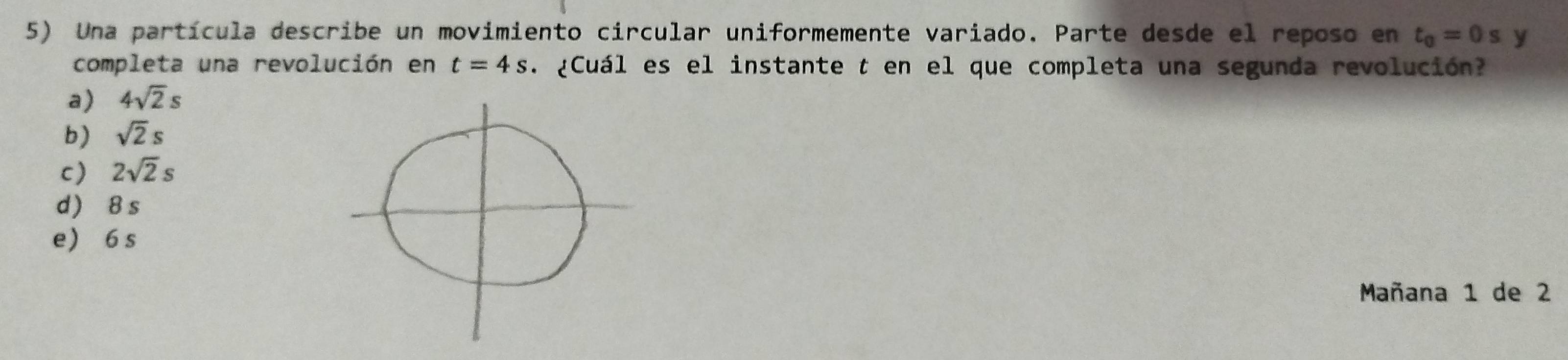 Una partícula describe un movimiento circular uniformemente variado. Parte desde el reposo en t_0=0sy
completa una revolución en t=4s. ¿Cuál es el instante t en el que completa una segunda revolución?
a) 4sqrt(2)s
b) sqrt(2)s
c) 2sqrt(2)s
d) 8s
e 6 s
Mañana 1 de 2