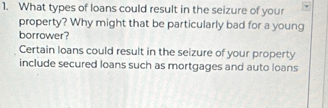 What types of loans could result in the seizure of your 
property? Why might that be particularly bad for a young 
borrower? 
Certain loans could result in the seizure of your property 
include secured loans such as mortgages and auto loans