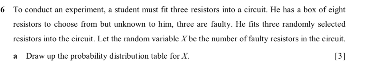 To conduct an experiment, a student must fit three resistors into a circuit. He has a box of eight 
resistors to choose from but unknown to him, three are faulty. He fits three randomly selected 
resistors into the circuit. Let the random variable Xbe the number of faulty resistors in the circuit. 
a Draw up the probability distribution table for X. [3]