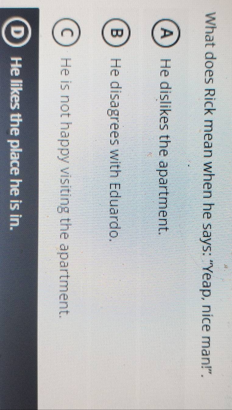 What does Rick mean when he says: “Yeap, nice man!”.
A He dislikes the apartment.
B He disagrees with Eduardo.
He is not happy visiting the apartment.
He likes the place he is in.