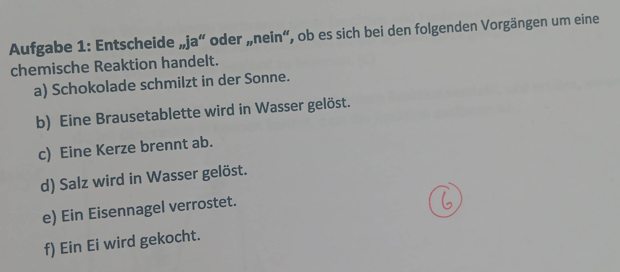 Aufgabe 1: Entscheide „ja“ oder „nein“, ob es sich bei den folgenden Vorgängen um eine 
chemische Reaktion handelt. 
a) Schokolade schmilzt in der Sonne. 
b) Eine Brausetablette wird in Wasser gelöst. 
c) Eine Kerze brennt ab. 
d) Salz wird in Wasser gelöst. 
e) Ein Eisennagel verrostet. 
f) Ein Ei wird gekocht.