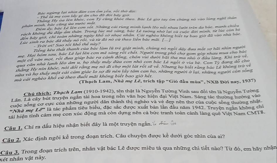 Bác ngừng lại nhìn đàn con ồm yêu, rồi thờ dài:
Thể là mẹ con lây gì ăn cho đỡ đỏi báy giờ
Thắng Hy òa lên khóc, con Tý cũng khóc theo. Bác Lê gia tay ôm chứng nó vào lòng nghĩ thân
phản mình, bác cũng ứa nước mắt
Đêm ấy, bác Lê lên cơn sốt. Những cái rùng mình lạnh lẽo nổi nhau lướ trên da bác, manh chiếu
kách không đủ đặp ẩm thần. Trong lúc mê sáng, bắc Lê tướng nhớ lại cả cuộc đời mình, từ lúc còn bê
đến bảy giờ, chỉ toàn những ngày khổ sở nhọc nhân. Cái nghèo không biết tự bao giờ đã vào nhà bắc
Lúc sinh ra bác đã thấy nó rồi, và từ đó nó cứ theo liên bác mãi. [...]
- Trời ơi! Sao tỏi khổ thể này?
Tiếng kêu thất thanh của bác làm lũ trẻ giát mình, chúng nó ngồi dây đưa mắt sợ hãi nhìn người
mẹ. Hai hôm sau, bác Lê lại lên cơn mê sáng rồi chết. Người trong phổ chợ gom góp nhau mua cho bác
một cổ ván mọt, rồi đưa giúp bác ra cánh đồng, chón vui dưới bãi tha ma nhỏ ở đầu làng. Khi trở về
qua căn nhà lạnh lẽo âm u, họ thầy mẫy đứa con nhỏ con bác Lê ngồi ở via hè. Con Tỷ đang đỗ cho
thắng Hy nin khóc, nói dổi rằng mẹ nó đi chợ một lát rồi sẽ vễ. Nhưng họ biết răng bác Lê không trở về
mửa và họ thấy một cái cảm giác lọ sợ đề nên lấy tâm can họ, những người ở lai, những người còn sống
mà cải nghèo khổ cứ theo đuổi mãi không biết bao giờ hết.
(Thạch Lam, Nhà mẹ Lê, trích tập “Gió đầu mùa”, NXB Đời nay, 1937)
Chú thích: Thạch Lam (1910-1942), tên thật là Nguyễn Tường Vĩnh sau đổi tên là Nguyễn Tường
Lân. Là cây bút truyện ngắn tài hoa trong nền văn học hiện đại Việt Nam. Sáng tác thường hướng vào
cuộc sống cơ cực của những người dân thành thị nghèo và vẻ đẹp nên thơ của cuộc sống thường nhật.
"Nhà mẹ Lê” là tác phẩm tiêu biểu, đặc sắc được xuất bản lần đầu năm 1942. Truyện ngăn không chi
tải hiện tình cảm mẹ con xúc động mả còn dựng nên cả bức tranh toàn cảnh làng quê Việt Nam CMT8.
Câu 1. Chi ra dấu hiệu nhận biết đây là một truyện ngắn.
Câu 2. Xác định ngôi kể trong đoạn trích. Câu chuyện được kể dưới góc nhìn của ai?
Câu 3. Trong đoạn trích trên, nhân vật bác Lê được miêu tả qua những chi tiết nào? Từ đó, em hãy nhận
xét nhân vật này.