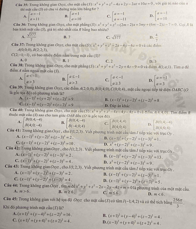 Trong không gian Oxyz, cho mặt cầu cau(S):x^2+y^2+z^2-4x+2y-2az+10a=0 , với giá trị nào của a
thì mặt cầu (S) có chu vi đường tròn lớn bằng8π ?
A. beginarrayl a=-1 a=11endarray. B. beginarrayl a=1 a=10endarray. C. beginarrayl a=-1 a=-11endarray. D. beginbmatrix a=-1 a=10endbmatrix
Câu 36: Trong không gian Oxyz, cho mặt phẳng (S) : x^2+y^2+z^2-(2m-2)x+3my+(6m-2)z-7=0. Gọi R là
bán kính mặt cầu (S), giá trị nhỏ nhất của R bằng bao nhiệu?
A.  sqrt(377)/7  B. 7 C. sqrt(377) D.  4/7 
Câu 37: Trong không gian Oxyz, cho mặt c^(frac 1)3u(S):x^2+y^2+z^2-2x-4y-6z=0 và các điểm
A(0;0;0),B(2;2;3),
C(2;-1;-1) , có bao nhiêu điểm nằm trong mặt c^(frac 1)3u(S)
A. 0 B. 1 C. 2 D. 3
Câu 38: Trong không gian Oxy , cho mặt phẳng (S):x^2+y^2+z^2-2y+4z-9=0 và điểm A(1;a;1)
điểm A nằm ngoài mặt c^(frac 1)3u(S).. Tìm a đề
A. beginarrayl a 3endarray. B. beginarrayl a≤ -1 a>3endarray. C. beginarrayl a D. beginarrayl a=-1 a=3endarray.
Câu 39: Trong không gian Oxyz, các điểm A(2;0;0),B(0;4;0),C(0;0;4) , mặt cầu ngoại tiếp tứ diện OABC (O
là gốc tọa độ) có phương trình là?
A. (x-1)^2+(y+2)^2+(z-2)^2=9 B. (x-1)^2+(y-2)^2+(z-2)^2=8
C. (x-1)^2+(y-2)^2+(z-2)^2=9 D. Đáp án khác
Câu 40: Trong không gian Oxyz, cho mặt cầu (S) (S):x^2+y^2+z^2-4x-4y-4z=0 và điểm A(4;4;0)
thuộc mặt cầu (S) sao cho tam giác OAB đều (O là gốc tọa độ) . Tìm điểm B
A. beginbmatrix B(0;4;-4) B(4;0;-4)endbmatrix B. beginbmatrix B(0;4;-4) B(-4;0;4)endbmatrix C. beginbmatrix B(0;4;4) B(4;0;4)endarray. D. beginbmatrix B(0;4;-4) B(4;0;4)endbmatrix
Câu 41: Trong không gianOxyz ,cho I(1;2;3). Viết phương trình mặt cầu tâm / tiếp xúc với trục Oy .
A. (x-1)^2+(y-2)^2+(z-3)^2=2. B. (x-1)^2+(y-2)^2+(z-3)^2=1.
C. (x-1)^2+(y-2)^2+(z-3)^2=10. D. x^2+(y-2)^2+(z-3)^2=9.
Câu 42: Trong không gian Oxyz , cho I(1;2;3). Viết phương trình mặt cầu tâm / tiếp xúc với trục Ox .
A. (x-1)^2+(y-2)^2+(z-3)^2=2. B. (x-1)^2+(y-2)^2+(z-3)^2=13.
C. (x-1)^2+(y-2)^2+(z-3)^2=4. D. x^2+(y-2)^2+(z-3)^2=9.
Câu 43: Trong không gian Oxyz , cho I(1;2;3). Viết phương trình mặt cầu tâm / tiếp xúc với trục Oz .
A. (x-1)^2+(y-2)^2+(z-3)^2=2. B. (x-1)^2+(y-2)^2+(z-3)^2=1.
C. (x-1)^2+(y-2)^2+(z-3)^2=4. D. (x-1)^2+(y-2)^2+(z-3)^2=5.
* Câu 44: Trong không gian Oxyz , tìm m đề x^2+y^2+z^2-2x-2y-4z+m=0 là phương trình của một mặt cầu.
A. m>6. B. m≥ 6. C. m≤ 6. D. m<6.
Câu 45: Trong không gian với hệ tọa độ Oxyz cho mặt cầu (S) có tâm I(-1;4;2) và có thể tích bing 256π /3 .
Khi đó phương trình mặt cwidehat a11 1 (S) là?
A. (x+1)^2+(y-4)^2+(z-2)^2=16. B. (x+1)^2+(y-4)^2+(z-2)^2=4.
C. (x+1)^2+(y+4)^2+(z+2)^2=4. D. (x-1)^2+(y+4)^2+(z+2)^2=4.