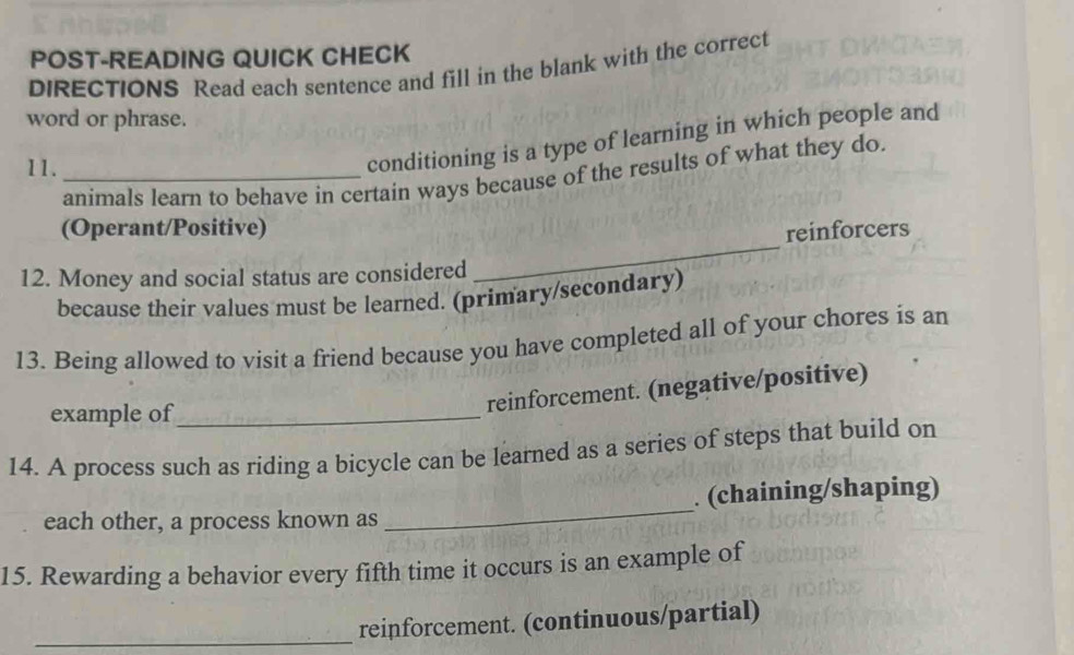 POST-READING QUICK CHECK 
DIRECTIONS Read each sentence and fill in the blank with the correct 
word or phrase. 
11._ 
conditioning is a type of learning in which people and 
animals learn to behave in certain ways because of the results of what they do. 
(Operant/Positive) 
reinforcers 
12. Money and social status are considered 
_ 
because their values must be learned. (primary/secondary) 
13. Being allowed to visit a friend because you have completed all of your chores is an 
example of_ 
reinforcement. (negative/positive) 
14. A process such as riding a bicycle can be learned as a series of steps that build on 
each other, a process known as _. (chaining/shaping) 
15. Rewarding a behavior every fifth time it occurs is an example of 
_reinforcement. (continuous/partial)