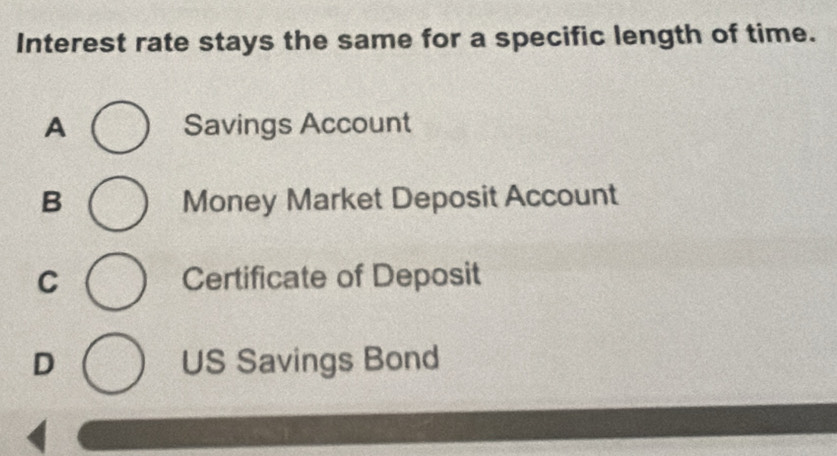 Interest rate stays the same for a specific length of time.
A Savings Account
B Money Market Deposit Account
C Certificate of Deposit
D US Savings Bond