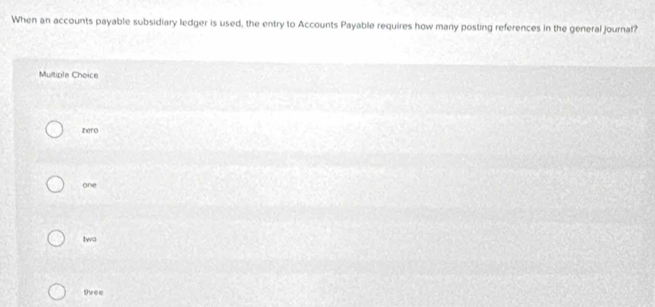 When an accounts payable subsidiary ledger is used, the entry to Accounts Payable requires how many posting references in the general journal?
Multiple Choice
zero
one
two
three