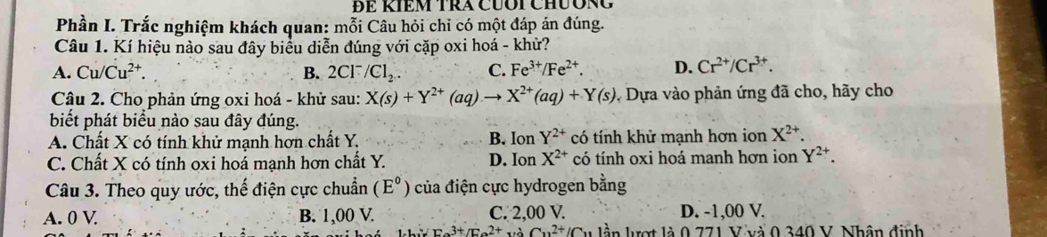 ĐE KIEM TRA CUÔI CHƯÔNG
Phần I. Trắc nghiệm khách quan: mỗi Câu hỏi chỉ có một đáp án đúng.
Câu 1. Kí hiệu nào sau đây biểu diễn đúng với cặp oxi hoá - khử?
A. Cu/Cu^(2+). B. 2Cl^- /Cl_2. C. Fe^(3+)/Fe^(2+). D. Cr^(2+)/Cr^(3+). 
Câu 2. Cho phản ứng oxi hoá - khử sau: X(s)+Y^(2+)(aq)to X^(2+)(aq)+Y(s) * Dựa vào phản ứng đã cho, hãy cho
biết phát biểu nào sau đây đúng. B. Ion Y^(2+)
A. Chất X có tính khử mạnh hơn chất Y. có tính khử mạnh hơn ion X^(2+).
C. Chất X có tính oxi hoá mạnh hơn chất Y. D. Ion X^(2+) có tính oxi hoá manh hơn ion Y^(2+). 
Câu 3. Theo quy ước, thế điện cực chuẩn (E°) của điện cực hydrogen bằng
A. 0 V B. 1,00 V. C. 2,00 V. D. -1,00 V.
=x^(3+)/F_2^2Ca^2C_112+/C_11 lần lượt là 0 771 V và 0 340 V. Nhân định