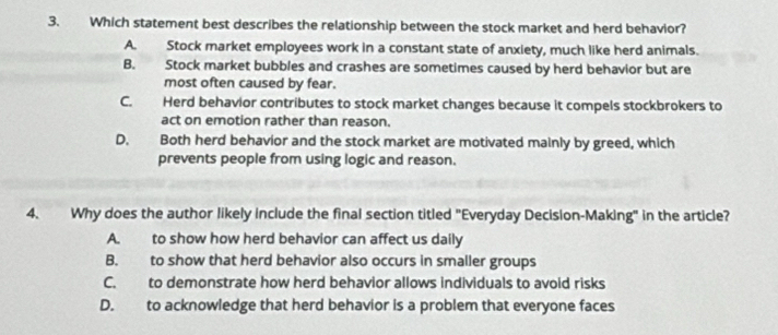 Which statement best describes the relationship between the stock market and herd behavior?
A. Stock market employees work in a constant state of anxiety, much like herd animals.
B. Stock market bubbles and crashes are sometimes caused by herd behavior but are
most often caused by fear.
C. Herd behavior contributes to stock market changes because it compels stockbrokers to
act on emotion rather than reason.
D. Both herd behavior and the stock market are motivated mainly by greed, which
prevents people from using logic and reason.
4. Why does the author likely include the final section titled "Everyday Decision-Making" in the article?
A. to show how herd behavior can affect us daily
B. to show that herd behavior also occurs in smaller groups
C. to demonstrate how herd behavior allows individuals to avoid risks
D. to acknowledge that herd behavior is a problem that everyone faces