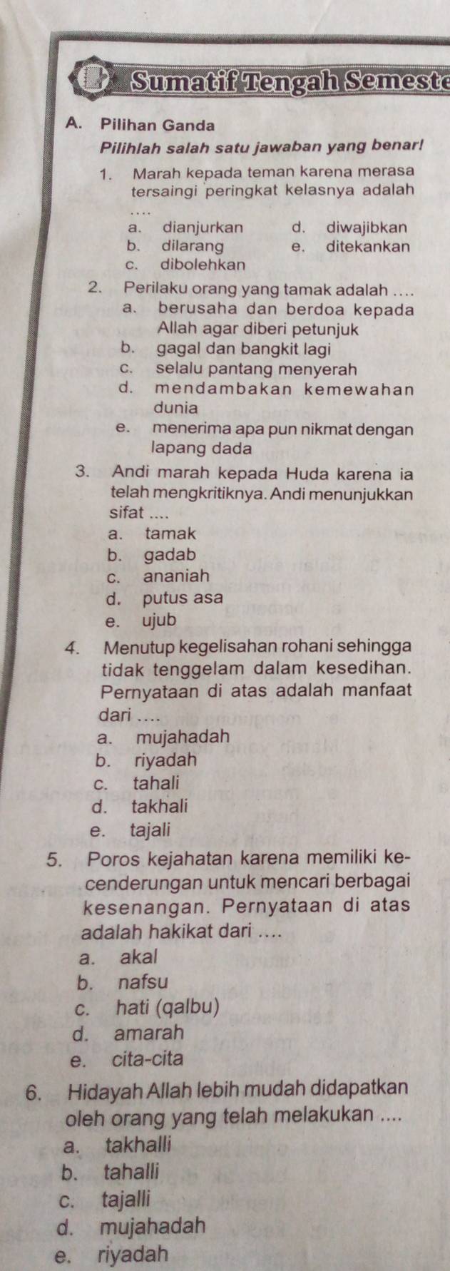 Sumatif Tengah Semeste
A. Pilihan Ganda
Pilihlah salah satu jawaban yang benar!
1. Marah kepada teman karena merasa
tersaingi peringkat kelasnya adalah
a. dianjurkan d. diwajibkan
b. dilarang e. ditekankan
c. dibolehkan
2. Perilaku orang yang tamak adalah …
a. berusaha dan berdoa kepada
Allah agar diberi petunjuk
b. gagal dan bangkit lagi
c. selalu pantang menyerah
d. mendambakan kemewahan
dunia
e. menerima apa pun nikmat dengan
lapang dada
3. Andi marah kepada Huda karena ia
telah mengkritiknya. Andi menunjukkan
sifat ....
a. tamak
b. gadab
c. ananiah
d. putus asa
e. ujub
4. Menutup kegelisahan rohani sehingga
tidak tenggelam dalam kesedihan.
Pernyataan di atas adalah manfaat
dari ....
a. mujahadah
b. riyadah
c. tahali
d. takhali
e. tajali
5. Poros kejahatan karena memiliki ke-
cenderungan untuk mencari berbagai
kesenangan. Pernyataan di atas
adalah hakikat dari ....
a. akal
b. nafsu
c. hati (qalbu)
d. amarah
e. cita-cita
6. Hidayah Allah lebih mudah didapatkan
oleh orang yang telah melakukan ....
a. takhalli
b. tahalli
c. tajalli
d. mujahadah
e. riyadah