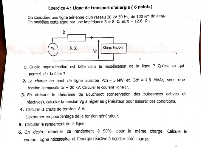 Ligne de transport d’énergie ( 6 points) 
On considère une ligne aérienne d'un réseau 20 kV 50 Hz, de 100 km de long. 
On modélise cette ligne par une impédance R=8Omega et X=12.6Omega. 
1. Quelle approximation est faite dans la modélisation de la ligne ? Qu'est ce qui 
permet de la faire ? 
2. La charge en bout de ligne absorbe Pch=5MW et Qch=4.8MVAr , sous une 
tension composée Ur=20kV. Calculer le courant ligne Ir. 
3. En utilisant le théorème de Boucherot (conservation des puissances actives et 
réactives), calculer la tension Vg à régler au générateur pour assurer ces conditions. 
4. Calculer la chute de tension △ V. 
L'exprimer en pourcentage de la tension générateur. 
5. Calculer le rendement de la ligne 
6. On désire ramener ce rendement à 90%, pour la même charge. Calculer le 
courant ligne nécessaire, et l'énergie réactive à injecter côté charge.