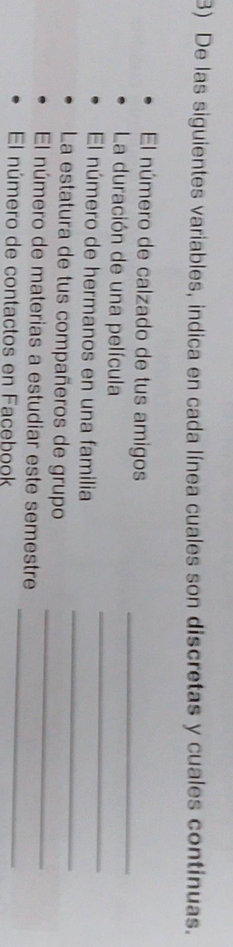 De las siguientes variables, indica en cada línea cuales son discretas y cuales continuas. 
El número de calzado de tus amigos_ 
_ 
La duración de una película 
_ 
El número de hermanos en una familia 
_ 
La estatura de tus compañeros de grupo 
_ 
El número de materias a estudiar este semestre 
El número de contactos en Facebook