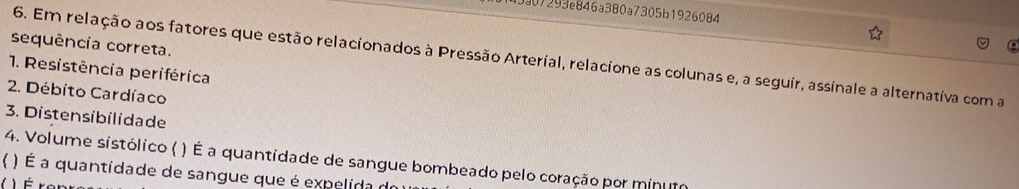 3307293e846a380a7305b1926084 
sequência correta. 
6. Em relação aos fatores que estão relacionados à Pressão Arterial, relacione as colunas e, a seguir, assinale a alternativa com a 
1. Resistência periférica 
2. Débito Cardíaco 
3. Distensibilidade 
4. Volume sistólico ( ) É a quantidade de sangue bombeado pelo coração por minumo 
 ) É a quantidade de sangue que é expelida d 
I