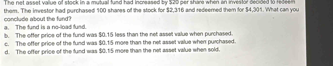 The net asset value of stock in a mutual fund had increased by $20 per share when an investor decided to redeem
them. The investor had purchased 100 shares of the stock for $2,316 and redeemed them for $4,301. What can you
conclude about the fund?
a. The fund is a no-load fund.
b. The offer price of the fund was $0.15 less than the net asset value when purchased.
c. The offer price of the fund was $0.15 more than the net asset value when purchased.
d. The offer price of the fund was $0.15 more than the net asset value when sold.