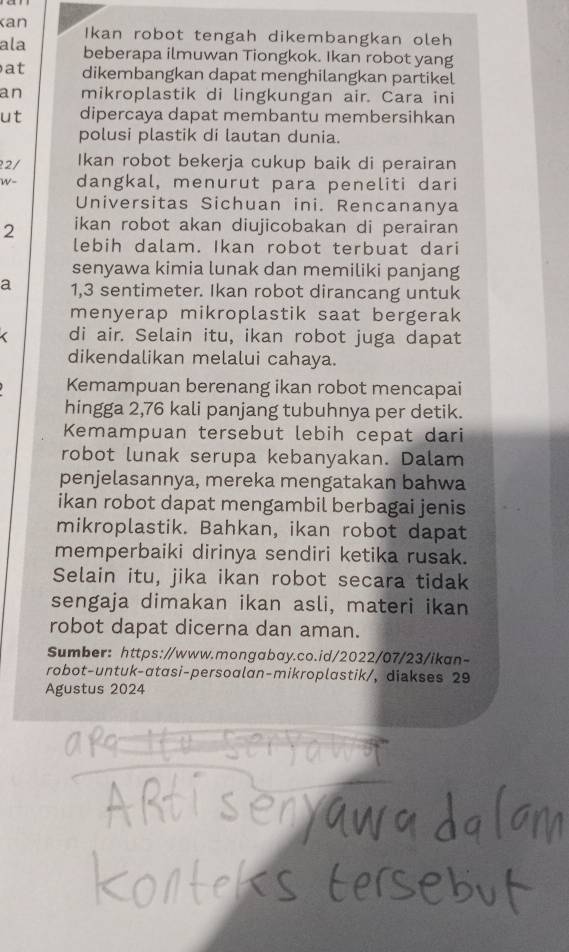 an Ikan robot tengah dikembangkan oleh 
ala beberapa ilmuwan Tiongkok. Ikan robot yang 
at dikembangkan dapat menghilangkan partikel 
an mikroplastik di lingkungan air. Cara ini 
ut dipercaya dapat membantu membersihkan 
polusi plastik di lautan dunia. 
2/ Ikan robot bekerja cukup baik di perairan 
W- dangkal, menurut para peneliti dari 
Universitas Sichuan ini. Rencananya
2 ikan robot akan diujicobakan di perairan 
lebih dalam. Ikan robot terbuat dari 
senyawa kimia lunak dan memiliki panjang 
a 1,3 sentimeter. Ikan robot dirancang untuk 
menyerap mikroplastik saat bergerak 
di air. Selain itu, ikan robot juga dapat 
dikendalikan melalui cahaya. 
Kemampuan berenang ikan robot mencapai 
hingga 2,76 kali panjang tubuhnya per detik. 
Kemampuan tersebut lebih cepat dari 
robot lunak serupa kebanyakan. Dalam 
penjelasannya, mereka mengatakan bahwa 
ikan robot dapat mengambil berbagai jenis 
mikroplastik. Bahkan, ikan robot dapat 
memperbaiki dirinya sendiri ketika rusak. 
Selain itu, jika ikan robot secara tidak 
sengaja dimakan ikan asli, materi ikan 
robot dapat dicerna dan aman. 
Sumber: https://www.mongabay.co.id/2022/07/23/ikan- 
robot-untuk-αtasi-persoalan-mikroplastik/, diakses 29 
Agustus 2024