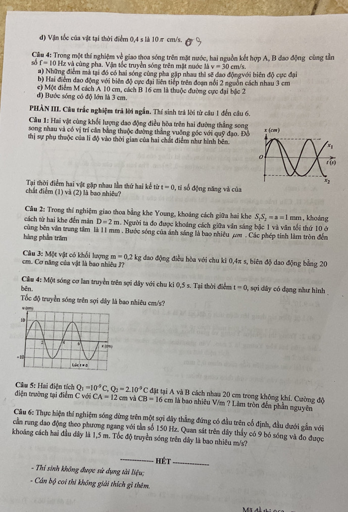 d) Vận tốc của vật tại thời điểm 0,4 s là 10π cm/s.
Câu 4: Trong một thí nghiệm về giao thoa sóng trên mặt nước, hai nguồn kết hợp A, B dao động cùng tần
số f=10Hz z và cùng pha. Vận tốc truyền sóng trên mặt nuớc là v=30cm/s.
a) Những điểm mà tại đó có hai sóng cùng pha gặp nhau thì sẽ dao độngvới biên độ cực đại
b) Hai điểm dao động với biên độ cực đại liên tiếp trên đoạn nổi 2 nguồn cách nhau 3 cm
c) Một điểm M cách A 10 cm, cách B 16 cm là thuộc đường cực đại bậc 2
d) Bước sóng có độ lớn là 3 cm.
PHÀN III. Câu trắc nghiệm trả lời ngắn. Thí sinh trả lời từ câu 1 đến câu 6.
Câu 1: Hai vật cùng khối lượng dao động điều hòa trên hai đường thẳng song
song nhau và có vị trí cân bằng thuộc đường thằng vuông góc với quỹ đạo. Đồ 
thị sự phụ thuộc của li độ vào thời gian của hai chất điểm như hình bên.
Tại thời điểm hai vật gặp nhau lần thứ hai kể từ t=0 , tỉ số động năng và của
chất điểm (1) và (2) là bao nhiêu?
Cầu 2: Trong thí nghiệm giao thoa bằng khe Young, khoảng cách giữa hai khe S_1S_2=a=1mm , khoảng
cách từ hai khe đến màn D=2m. Người ta đo được khoảng cách giữa vân sáng bậc 1 và vân tối thứ 10 ở
cùng bên vân trung tâm là 11 mm . Bước sóng của ánh sáng là bao nhiêu μm . Các phép tính làm tròn đến
hàng phần trăm
Câu 3: Một vật có khối lượng m=0,2kg dao động điều hòa với chu kì 0,4π s, biên độ dao động bằng 20
cm. Cơ năng của vật là bao nhiêu J?
Câu 4: Một sóng cơ lan truyền trên sợi dây với chu kì 0,5 s. Tại thời điểm
bên. t=0 0, sợi dây có dạng như hình
Tốc độ truyền sóng trên sợi dây là bao nhiêu cm/s?
Câu 5: Hai điện tích Q_1=10^(-9)C,Q_2=2.10^(-9)C đặt tại A và B cách nhau 20 cm trong không khí. Cường độ
điện trường tại điểm C với CA=12cm và CB=16cm là bao nhiêu V/m ? Làm tròn đến phần nguyên
Câu 6: Thực hiện thí nghiệm sóng dừng trên một sợi dây thẳng đứng có đầu trên cố định, đầu dưới gắn với
cần rung dao động theo phương ngang với tần số 150 Hz. Quan sát trên dây thấy có 9 bó sóng và đo được
khoảng cách hai đầu dây là 1,5 m. Tốc độ truyền sóng trên dây là bao nhiêu m/s?
_
Hét_
- Thí sinh không được sử dụng tài liệu;
- Cán bộ coi thi không giải thích gì thêm.