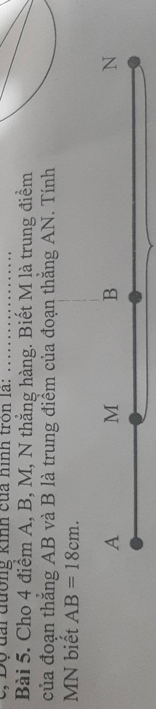 Độ đai đường kinh của hình tròn là: .._ 
Bài 5. Cho 4 điểm A, B, M, N thẳng hàng. Biết M là trung điểm 
của đoạn thăng AB và B là trung điểm của đoạn thắng AN. Tính
MN biết AB=18cm.
A
M
B
N