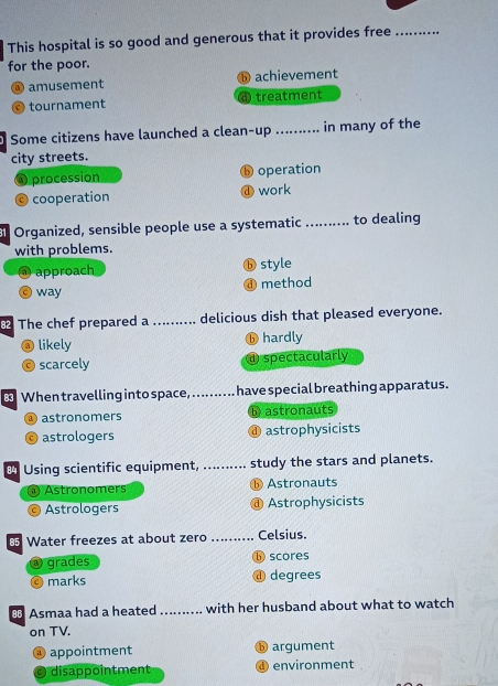 This hospital is so good and generous that it provides free_
for the poor.
a) amusement achievement
tournament treatment
Some citizens have launched a clean-up _in many of the
city streets.
O procession operation
cooperation work
Organized, sensible people use a systematic _to dealing
with problems.
@ approach ⓑ style
O way method
The chef prepared a _delicious dish that pleased everyone.
a) likely ⓑ hardly
scarcely d spectacularly
When travelling into space,_ have special breathing apparatus.
astronomers b astronauts
astrologers @ astrophysicists
Using scientific equipment, _study the stars and planets.
a Astronomers ⓑ Astronauts
Astrologers @ Astrophysicists
Water freezes at about zero _Celsius.
grades b scores
marks ⓓ degrees
€ Asmaa had a heated_ with her husband about what to watch
on TV.
appointment ⑤ argument
) disappointment ④environment