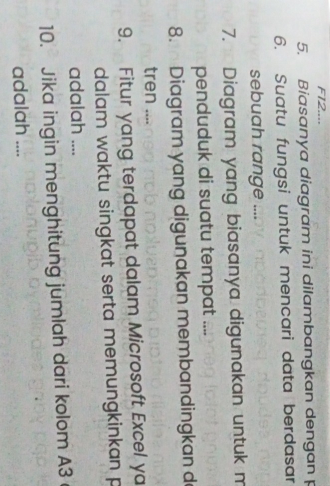 F12.... 
5. Biasanya diagram ini dilambangkan dengan p
6. Suatu fungsi untuk mencari data berdasar 
sebuah range .... 
7. Diagram yang biasanya digunakan untuk m 
penduduk di suatu tempat .... 
8. Diagram yang digunakan membandingkan d 
tren .... 
9. Fitur yang terdapat dalam Microsoft Excel ya 
dalam waktu singkat serta memungkinkan p
adalah .... 
10. Jika ingin menghitung jumlah dari kolom A3
adalah ....