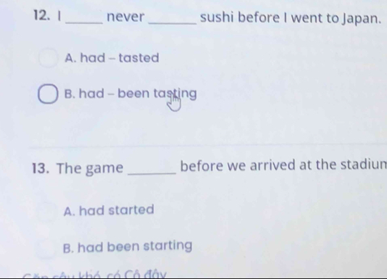 never _sushi before I went to Japan.
A. had - tasted
B. had - been tasting
13. The game _before we arrived at the stadium
A. had started
B. had been starting
câu khó có Cô đây