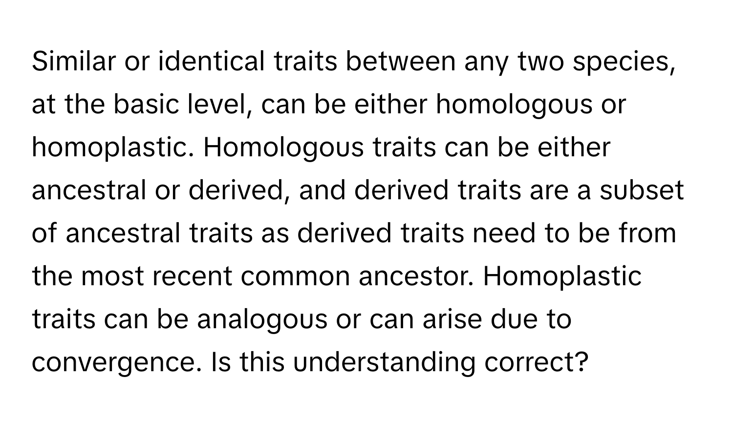 Similar or identical traits between any two species, at the basic level, can be either homologous or homoplastic. Homologous traits can be either ancestral or derived, and derived traits are a subset of ancestral traits as derived traits need to be from the most recent common ancestor. Homoplastic traits can be analogous or can arise due to convergence. Is this understanding correct?