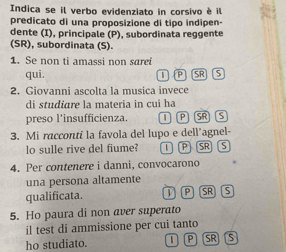 Indica se il verbo evidenziato in corsivo è il 
predicato di una proposizione di tipo indipen- 
dente (I), principale (P), subordinata reggente 
(SR), subordinata (S). 
1. Se non ti amassi non sarei 
qui. SR S 
| P 
2. Giovanni ascolta la musica invece 
di studiare la materia in cui ha 
preso l’insufficienza. | P SR S 
3. Mi racconti la favola del lupo e dell’agnel- 
lo sulle rive del fiume? | P SR S 
4. Per contenere i danni, convocarono 
una persona altamente 
qualificata. V P SR S 
5. Ho paura di non aver superato 
il test di ammissione per cui tanto 
ho studiato. P SR S