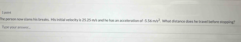 The person now slams his breaks. His initial velocity is 25.25 m/s and he has an acceleration of -5.56m/s^2. What distance does he travel before stopping? 
Type your answer...