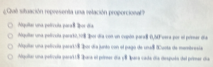 ¿Qué situación representa una relación proporcional?
Alquilar una película para $ Ipor día
Alquilar una película para50, 308 2por día con un cupón para $ 0,50 uera por el primer día
Alquilar una película paras5$ ¿por día junto con el pago de una $ &uota de membresía
Alquilar una película para $1$ para el primer día y $ 1para cada día después del primer día