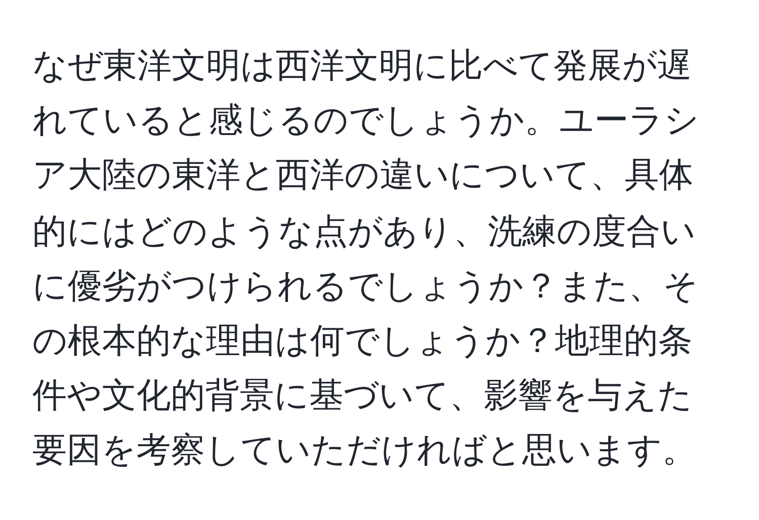 なぜ東洋文明は西洋文明に比べて発展が遅れていると感じるのでしょうか。ユーラシア大陸の東洋と西洋の違いについて、具体的にはどのような点があり、洗練の度合いに優劣がつけられるでしょうか？また、その根本的な理由は何でしょうか？地理的条件や文化的背景に基づいて、影響を与えた要因を考察していただければと思います。