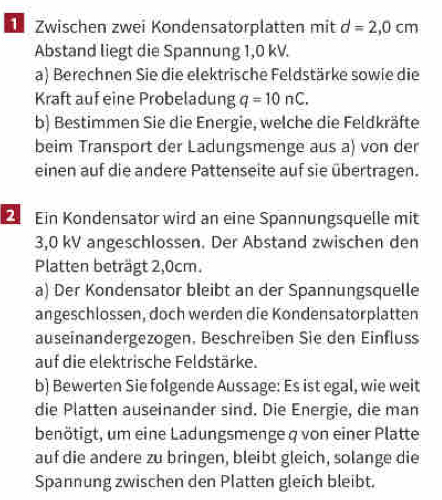 Zwischen zwei Kondensatorplatten mit d=2,0cm
Abstand liegt die Spannung 1,0 kV. 
a) Berechnen Sie die elektrische Feldstärke sowie die 
Kraft auf eine Probeladung q=10nC. 
b) Bestimmen Sie die Energie, welche die Feldkräfte 
beim Transport der Ladungsmenge aus a) von der 
einen auf die andere Pattenseite auf sie übertragen. 
Ein Kondensator wird an eine Spannungsquelle mit
3,0 kV angeschlossen. Der Abstand zwischen den 
Platten beträgt 2,0cm. 
a) Der Kondensator bleibt an der Spannungsquelle 
angeschlossen, doch werden die Kondensatorplatten 
auseinandergezogen. Beschreiben Sie den Einfluss 
auf die elektrische Feldstärke. 
b) Bewerten Sie folgende Aussage: Es ist egal, wie weit 
die Platten auseinander sind. Die Energie, die man 
benötigt, um eine Ladungsmenge q von einer Platte 
auf die andere zu bringen, bleibt gleich, solange die 
Spannung zwischen den Platten gleich bleibt.