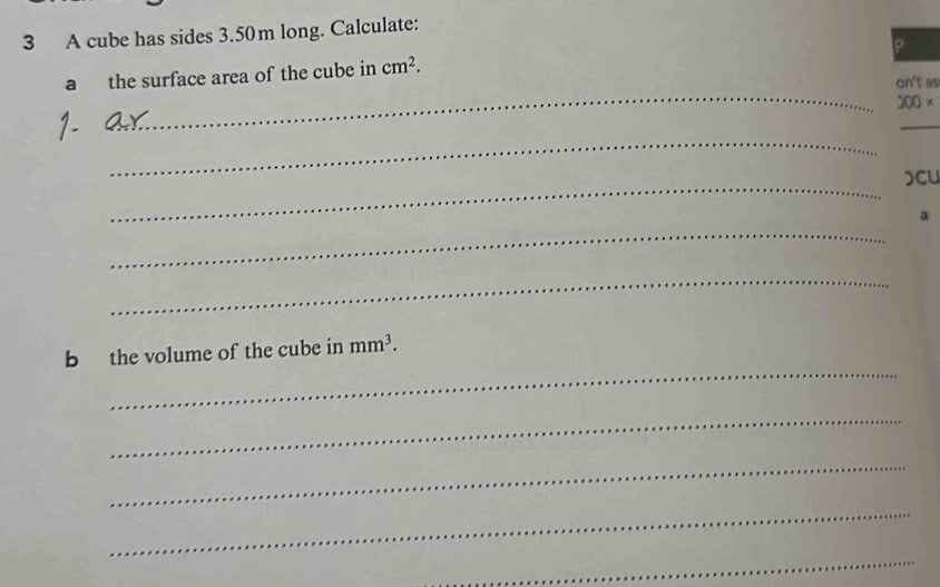 A cube has sides 3.50m long. Calculate: 
P 
_ 
a the surface area of the cube in cm^2. 
on't as
200*
_ 
_ 
_ 
CU 
a 
_ 
_ 
_ 
b the volume of the cube in mm^3. 
_ 
_ 
_ 
_