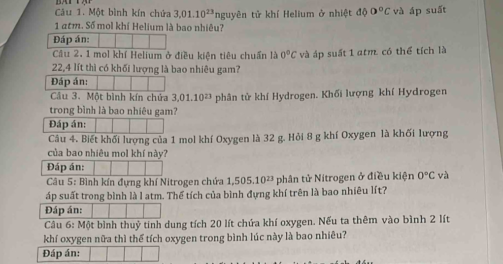 Cu 1. Một bình kín chứa 3,01.10^(23) nguyên tử khí Helium ở nhiệt độ 0°C và áp suất 
1 atm. Số mol khí Helium là bao nhiêu? 
Đáp án: 
Câu 2. 1 mol khí Helium ở điều kiện tiêu chuẩn là 0°C và áp suất 1 atm có thể tích là
22,4 lít thì có khối lượng là bao nhiêu gam? 
Đáp án: 
Câu 3. Một bình kín chứa 3,01.10^(23) phân tử khí Hydrogen. Khối lượng khí Hydrogen 
trong bình là bao nhiêu gam? 
Đáp án: 
Câu 4. Biết khối lượng của 1 mol khí Oxygen là 32 g. Hỏi 8 g khí Oxygen là khối lượng 
của bao nhiêu mol khí này? 
Đáp án: 
Câu 5: Bình kín đựng khí Nitrogen chứa 1,505.10^(23) phân tử Nitrogen ở điều kiện 0°C và 
áp suất trong bình là l atm. Thể tích của bình đựng khí trên là bao nhiêu lít? 
Đáp án: 
Câu 6: Một bình thuỷ tính dung tích 20 lít chứa khí oxygen. Nếu ta thêm vào bình 2 lít
khí oxygen nữa thì thể tích oxygen trong bình lúc này là bao nhiêu? 
Đáp án: