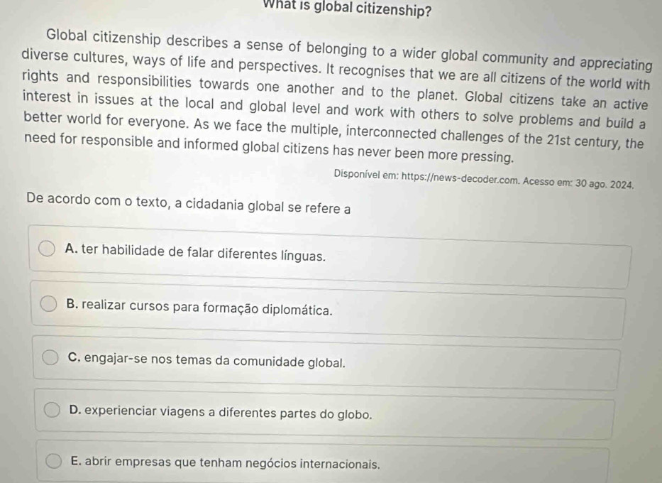 What is global citizenship?
Global citizenship describes a sense of belonging to a wider global community and appreciating
diverse cultures, ways of life and perspectives. It recognises that we are all citizens of the world with
rights and responsibilities towards one another and to the planet. Global citizens take an active
interest in issues at the local and global level and work with others to solve problems and build a
better world for everyone. As we face the multiple, interconnected challenges of the 21st century, the
need for responsible and informed global citizens has never been more pressing.
Disponível em: https://news-decoder.com. Acesso em: 30 ago. 2024.
De acordo com o texto, a cidadania global se refere a
A. ter habilidade de falar diferentes línguas.
B. realizar cursos para formação diplomática.
C. engajar-se nos temas da comunidade global.
D. experienciar viagens a diferentes partes do globo.
E. abrir empresas que tenham negócios internacionais.