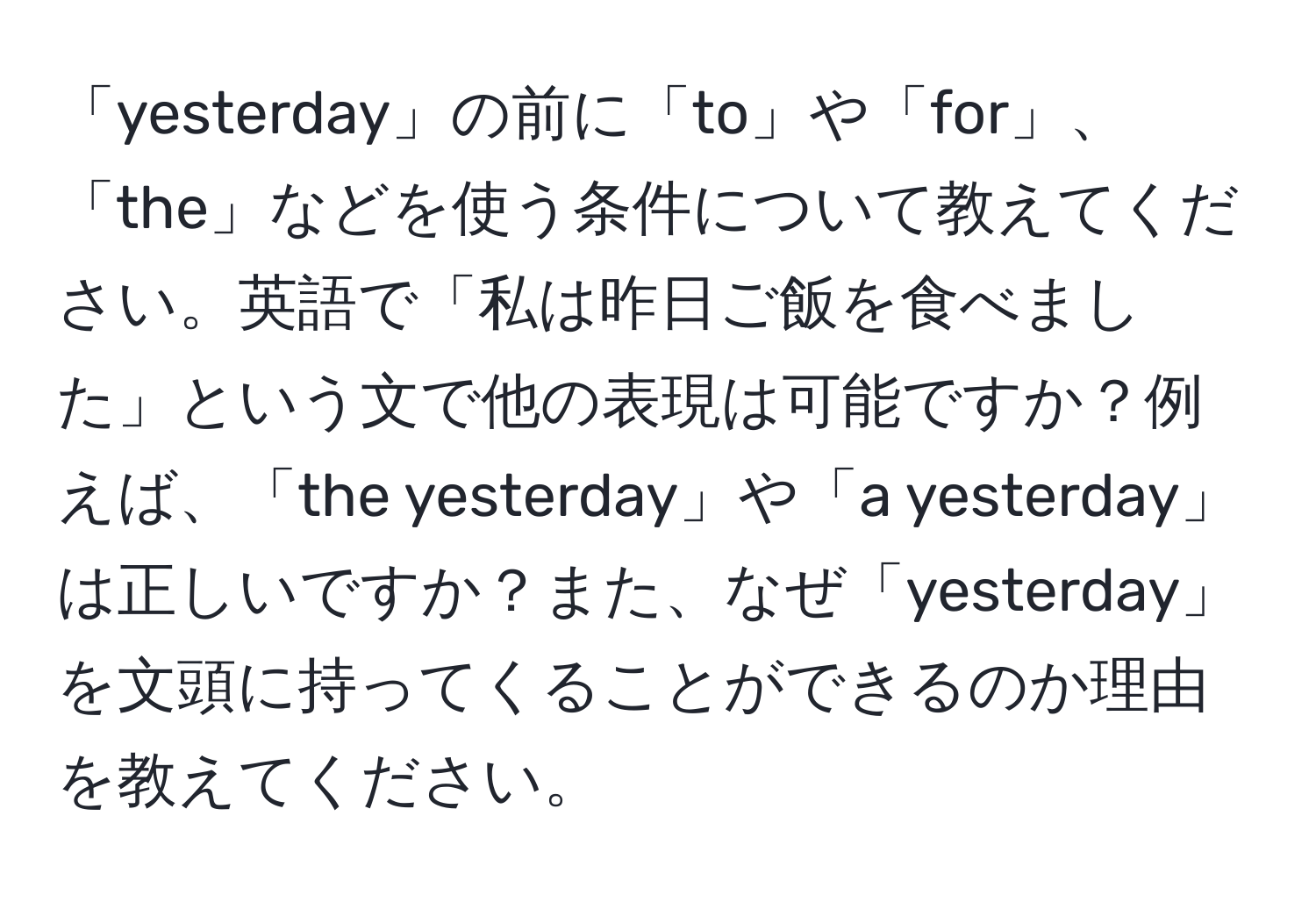 「yesterday」の前に「to」や「for」、「the」などを使う条件について教えてください。英語で「私は昨日ご飯を食べました」という文で他の表現は可能ですか？例えば、「the yesterday」や「a yesterday」は正しいですか？また、なぜ「yesterday」を文頭に持ってくることができるのか理由を教えてください。