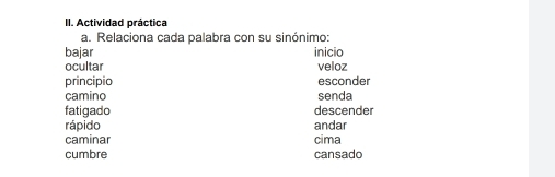 Actividad práctica 
a. Relaciona cada palabra con su sinónimo: 
bajar inicio 
ocultar veloz 
principio esconder 
camino senda 
fatigado descender 
rápido andar 
caminar cima 
cumbre cansado