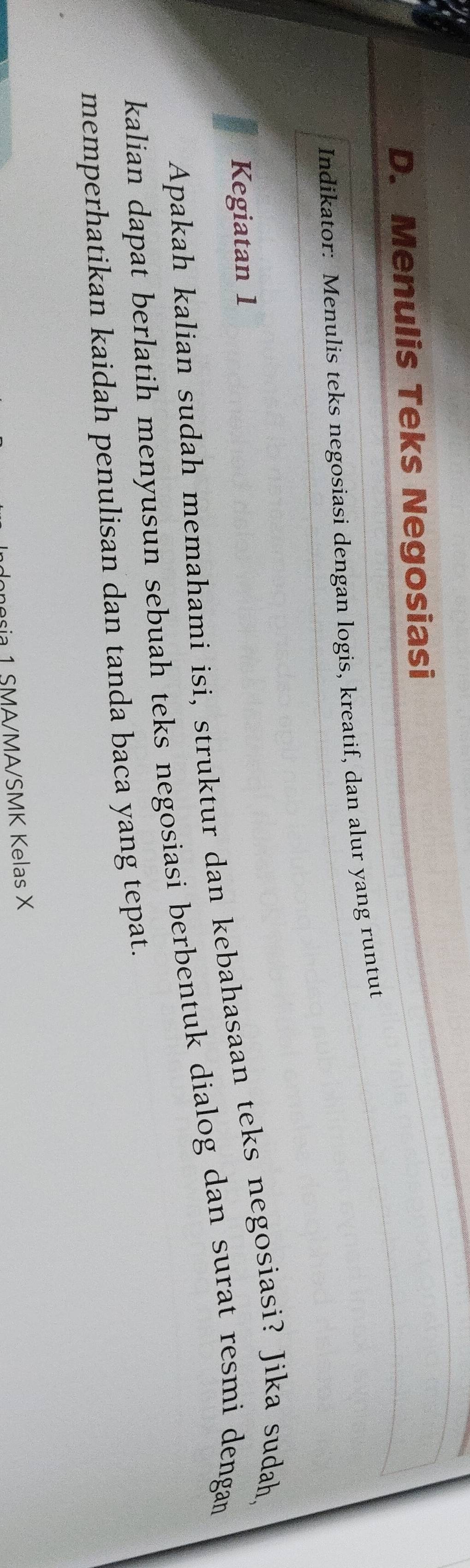 Menulis Teks Negosiasi 
Indikator: Menulis teks negosiasi dengan logis, kreatif, dan alur yang runtut 
Kegiatan 1 
Apakah kalian sudah memahami isi, struktur dan kebahasaan teks negosiasi? Jika sudah, 
kalian dapat berlatih menyusun sebuah teks negosiasi berbentuk dialog dan surat resmi dengan 
memperhatikan kaidah penulisan dan tanda baca yang tepat. 
ria 1 SMA/MA/SMK Kelas X
