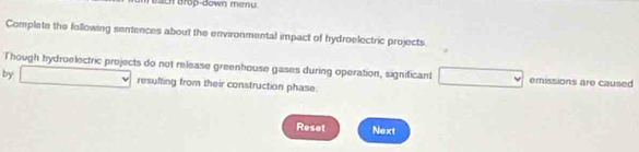 ach drop-down menu. 
Complate the following sentences about the environmental impact of hydroelectric projects 
Though hydroelectric projects do not release greenhouse gases during operation, significant □ emissions are caused 
by □ resulting from their construction phase. 
Reset Next