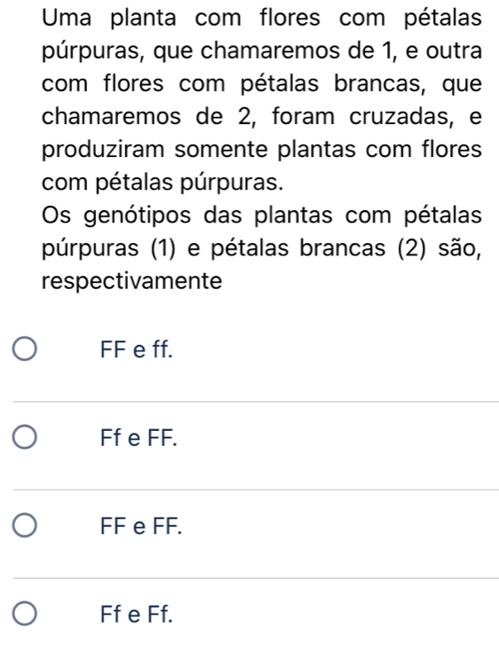 Uma planta com flores com pétalas
púrpuras, que chamaremos de 1, e outra
com flores com pétalas brancas, que
chamaremos de 2, foram cruzadas, e
produziram somente plantas com flores
com pétalas púrpuras.
Os genótipos das plantas com pétalas
púrpuras (1) e pétalas brancas (2) são,
respectivamente
FF e ff.
Ff e FF.
FF e FF.
Ff e Ff.